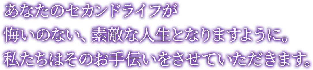 あなたのセカンドライフが悔いのない、素敵な人生となりますように。私たちはそのお手伝いをさせていただきます。